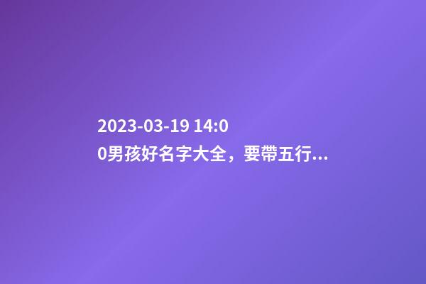 2023-03-19 14:00男孩好名字大全，要帶五行八字的哦